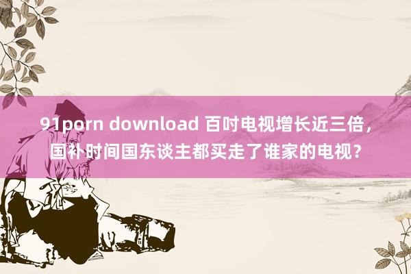 91porn download 百吋电视增长近三倍，国补时间国东谈主都买走了谁家的电视？