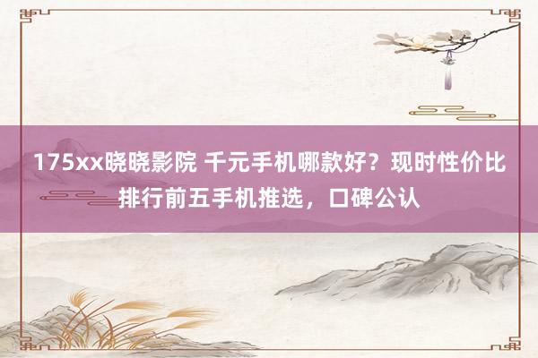 175xx晓晓影院 千元手机哪款好？现时性价比排行前五手机推选，口碑公认