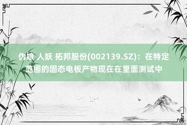 伪娘 人妖 拓邦股份(002139.SZ)：在特定范围的固态电板产物现在在里面测试中