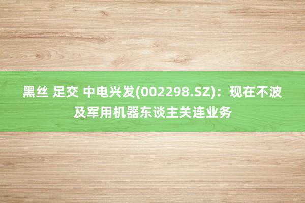 黑丝 足交 中电兴发(002298.SZ)：现在不波及军用机器东谈主关连业务
