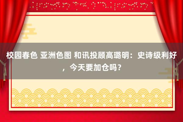 校园春色 亚洲色图 和讯投顾高璐明：史诗级利好，今天要加仓吗？