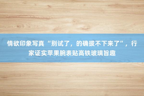 情欲印象写真 “别试了，的确拔不下来了”，行家证实苹果腕表贴高铁玻璃旨趣