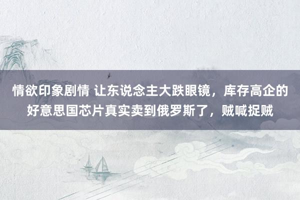 情欲印象剧情 让东说念主大跌眼镜，库存高企的好意思国芯片真实卖到俄罗斯了，贼喊捉贼