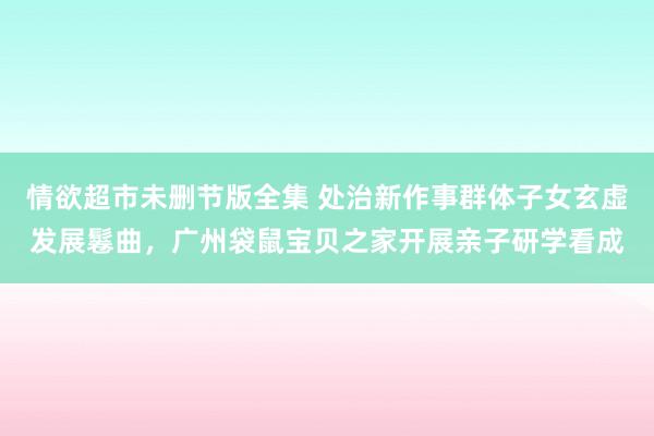 情欲超市未删节版全集 处治新作事群体子女玄虚发展鬈曲，广州袋鼠宝贝之家开展亲子研学看成