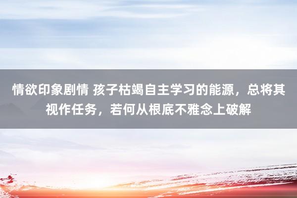 情欲印象剧情 孩子枯竭自主学习的能源，总将其视作任务，若何从根底不雅念上破解
