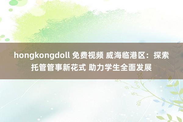hongkongdoll 免费视频 威海临港区：探索托管管事新花式 助力学生全面发展