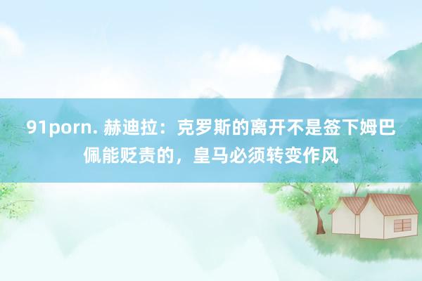 91porn. 赫迪拉：克罗斯的离开不是签下姆巴佩能贬责的，皇马必须转变作风