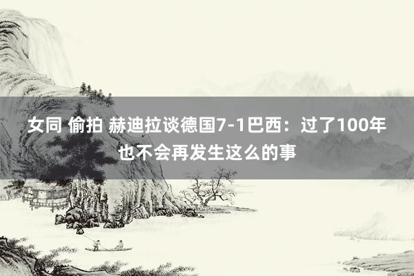 女同 偷拍 赫迪拉谈德国7-1巴西：过了100年也不会再发生这么的事