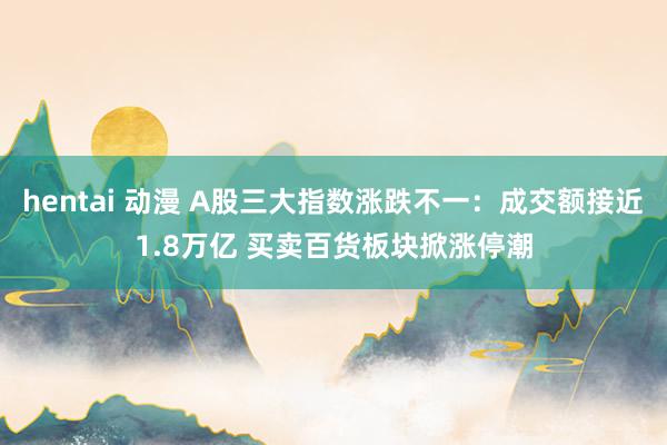 hentai 动漫 A股三大指数涨跌不一：成交额接近1.8万亿 买卖百货板块掀涨停潮