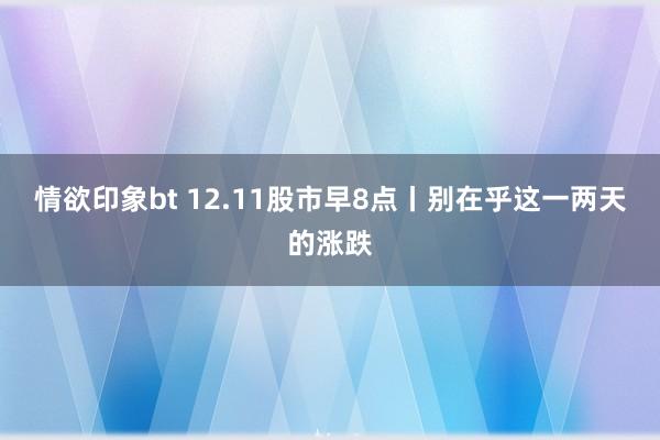 情欲印象bt 12.11股市早8点丨别在乎这一两天的涨跌