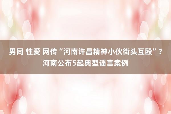 男同 性愛 网传“河南许昌精神小伙街头互殴”?河南公布5起典型谣言案例
