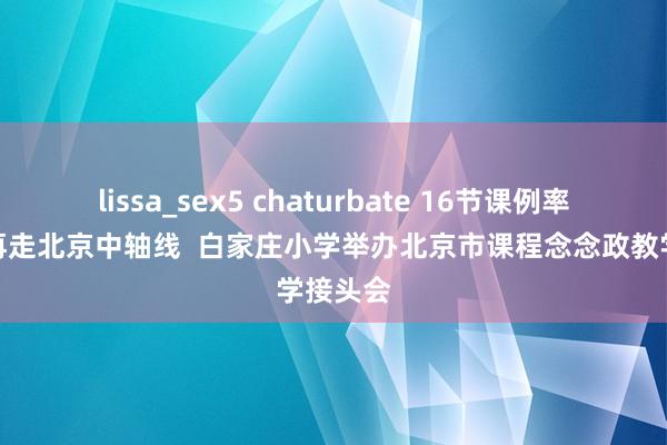 lissa_sex5 chaturbate 16节课例率领学生再走北京中轴线  白家庄小学举办北京市课程念念政教学接头会