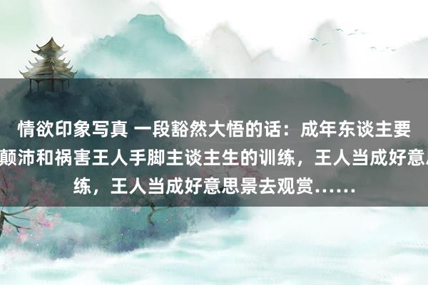 情欲印象写真 一段豁然大悟的话：成年东谈主要学会把每一次的颠沛和祸害王人手脚主谈主生的训练，王人当成好意思景去观赏……