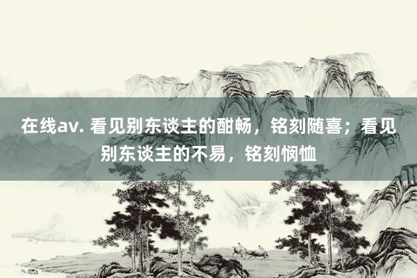 在线av. 看见别东谈主的酣畅，铭刻随喜；看见别东谈主的不易，铭刻悯恤