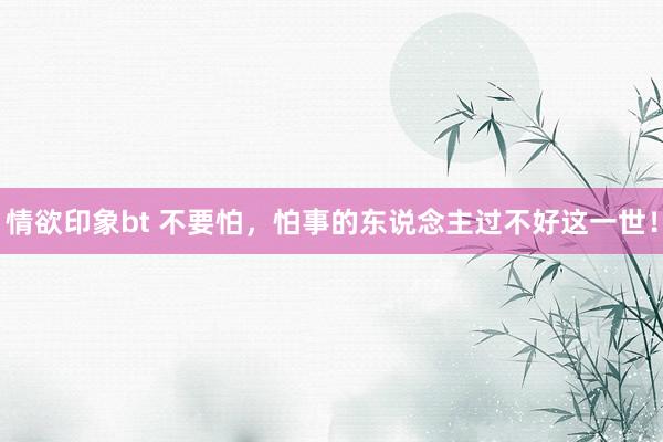 情欲印象bt 不要怕，怕事的东说念主过不好这一世！