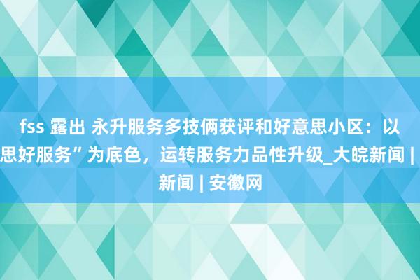 fss 露出 永升服务多技俩获评和好意思小区：以“好意思好服务”为底色，运转服务力品性升级_大皖新闻 | 安徽网