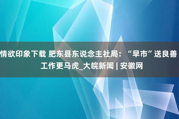 情欲印象下载 肥东县东说念主社局：“早市”送良善   工作更马虎_大皖新闻 | 安徽网