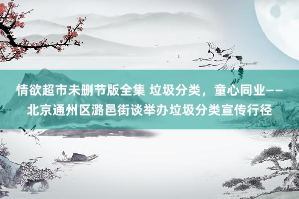 情欲超市未删节版全集 垃圾分类，童心同业——北京通州区潞邑街谈举办垃圾分类宣传行径