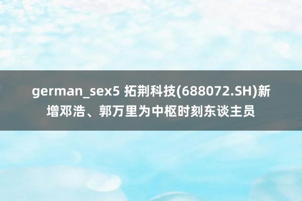 german_sex5 拓荆科技(688072.SH)新增邓浩、郭万里为中枢时刻东谈主员