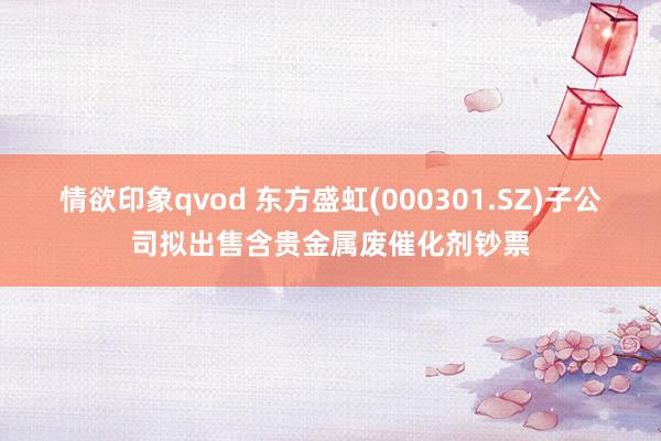情欲印象qvod 东方盛虹(000301.SZ)子公司拟出售含贵金属废催化剂钞票