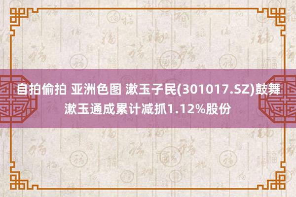 自拍偷拍 亚洲色图 漱玉子民(301017.SZ)鼓舞漱玉通成累计减抓1.12%股份