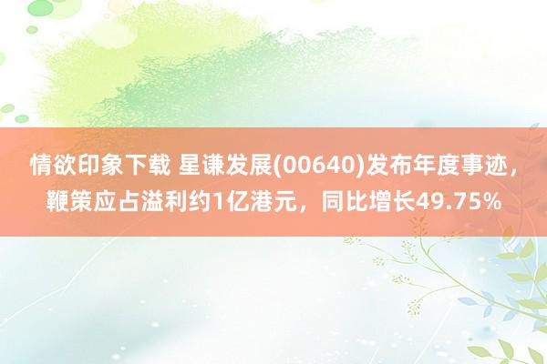 情欲印象下载 星谦发展(00640)发布年度事迹，鞭策应占溢利约1亿港元，同比增长49.75%