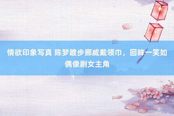 情欲印象写真 陈梦踱步挪威戴领巾，回眸一笑如偶像剧女主角