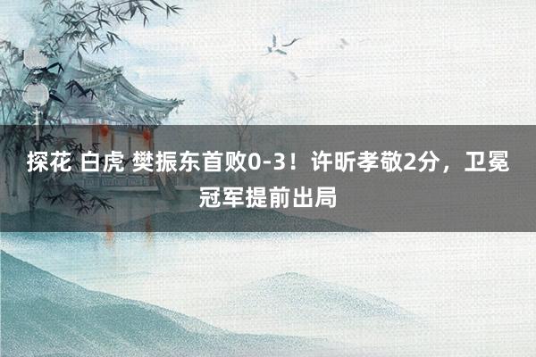 探花 白虎 樊振东首败0-3！许昕孝敬2分，卫冕冠军提前出局