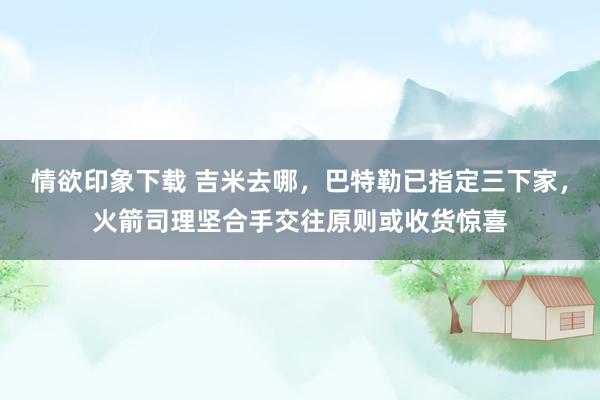 情欲印象下载 吉米去哪，巴特勒已指定三下家，火箭司理坚合手交往原则或收货惊喜