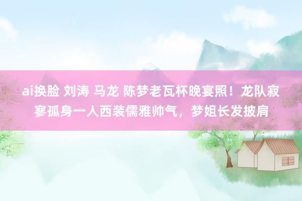 ai换脸 刘涛 马龙 陈梦老瓦杯晚宴照！龙队寂寥孤身一人西装儒雅帅气，梦姐长发披肩