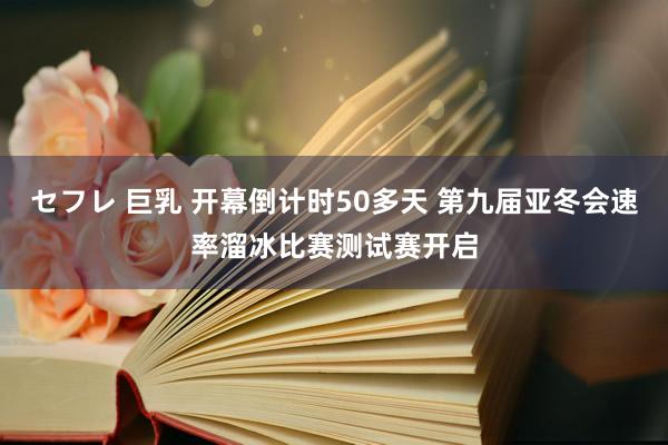 セフレ 巨乳 开幕倒计时50多天 第九届亚冬会速率溜冰比赛测试赛开启