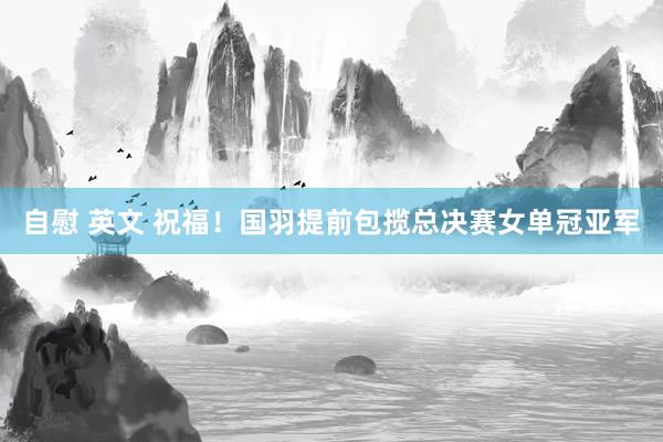 自慰 英文 祝福！国羽提前包揽总决赛女单冠亚军