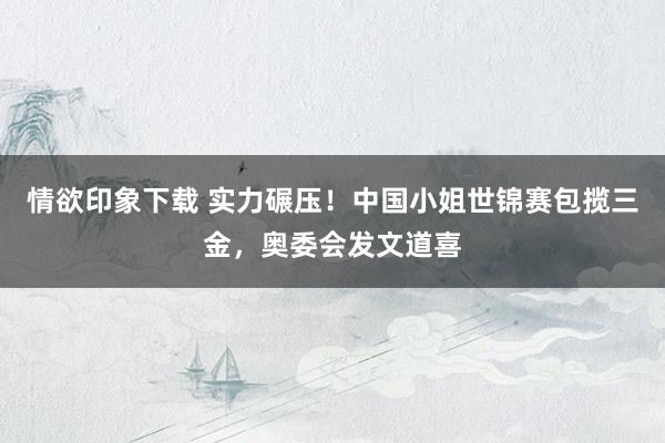 情欲印象下载 实力碾压！中国小姐世锦赛包揽三金，奥委会发文道喜