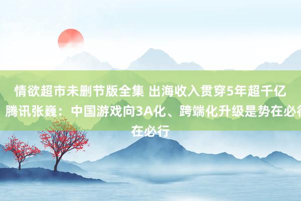 情欲超市未删节版全集 出海收入贯穿5年超千亿！腾讯张巍：中国游戏向3A化、跨端化升级是势在必行