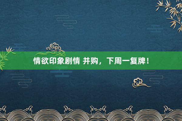 情欲印象剧情 并购，下周一复牌！