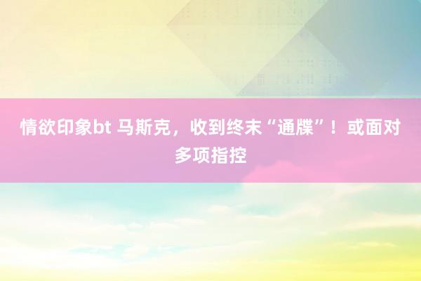 情欲印象bt 马斯克，收到终末“通牒”！或面对多项指控