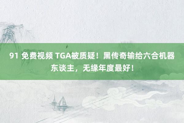 91 免费视频 TGA被质疑！黑传奇输给六合机器东谈主，无缘年度最好！