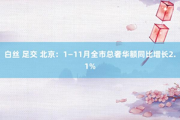 白丝 足交 北京：1—11月全市总奢华额同比增长2.1%