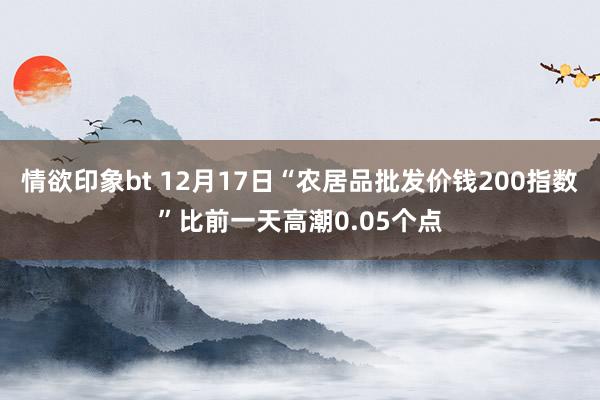 情欲印象bt 12月17日“农居品批发价钱200指数”比前一天高潮0.05个点
