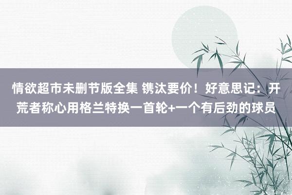 情欲超市未删节版全集 镌汰要价！好意思记：开荒者称心用格兰特换一首轮+一个有后劲的球员