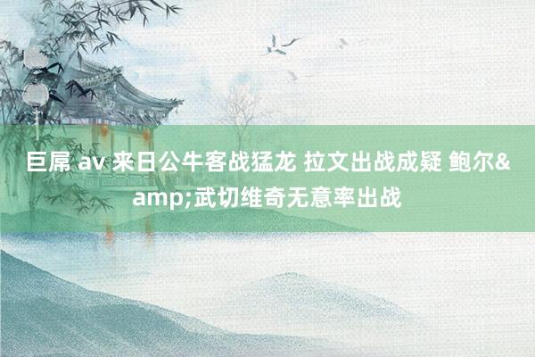 巨屌 av 来日公牛客战猛龙 拉文出战成疑 鲍尔&武切维奇无意率出战