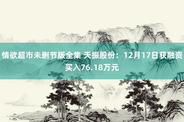 情欲超市未删节版全集 天振股份：12月17日获融资买入76.18万元