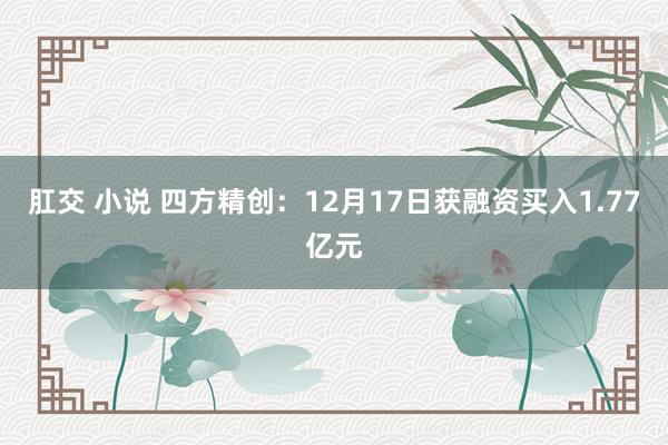肛交 小说 四方精创：12月17日获融资买入1.77亿元
