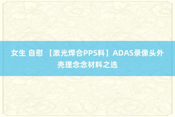 女生 自慰 【激光焊合PPS料】ADAS录像头外壳理念念材料之选