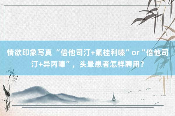 情欲印象写真 “倍他司汀+氟桂利嗪”or“倍他司汀+异丙嗪”，头晕患者怎样聘用？