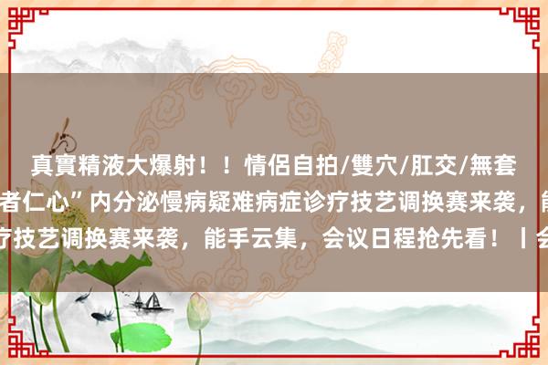 真實精液大爆射！！情侶自拍/雙穴/肛交/無套/大量噴精 第二届“医者仁心”内分泌慢病疑难病症诊疗技艺调换赛来袭，能手云集，会议日程抢先看！丨会议预报
