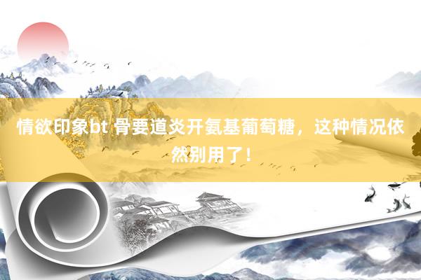 情欲印象bt 骨要道炎开氨基葡萄糖，这种情况依然别用了！