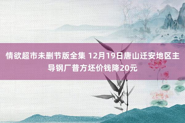 情欲超市未删节版全集 12月19日唐山迁安地区主导钢厂普方坯价钱降20元