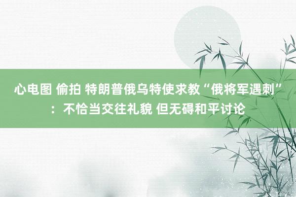 心电图 偷拍 特朗普俄乌特使求教“俄将军遇刺”：不恰当交往礼貌 但无碍和平讨论