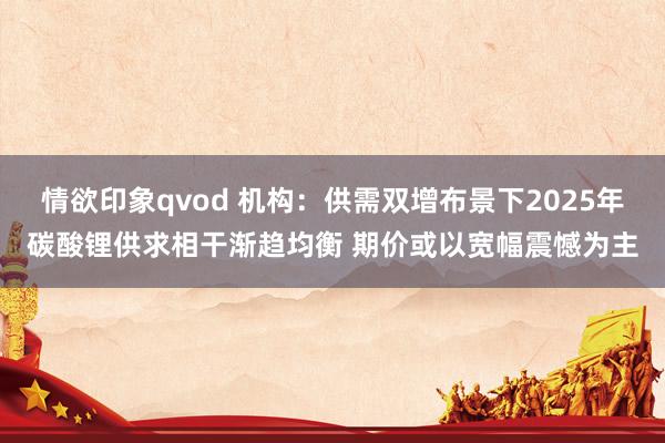 情欲印象qvod 机构：供需双增布景下2025年碳酸锂供求相干渐趋均衡 期价或以宽幅震憾为主
